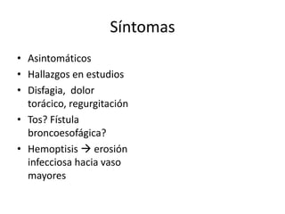 Síntomas
• Asintomáticos
• Hallazgos en estudios
• Disfagia, dolor
  torácico, regurgitación
• Tos? Fístula
  broncoesofágica?
• Hemoptisis  erosión
  infecciosa hacia vaso
  mayores
 