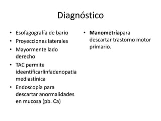 Diagnóstico
• Esofagografía de bario       • Manometríapara
• Proyecciones laterales         descartar trastorno motor
• Mayormente lado                primario.
  derecho
• TAC permite
  ideentificarlinfadenopatia
  mediastínica
• Endoscopía para
  descartar anormalidades
  en mucosa (pb. Ca)
 