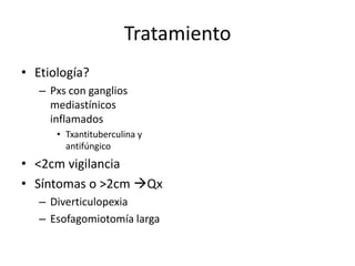 Tratamiento
• Etiología?
   – Pxs con ganglios
     mediastínicos
     inflamados
      • Txantituberculina y
        antifúngico
• <2cm vigilancia
• Síntomas o >2cm Qx
   – Diverticulopexia
   – Esofagomiotomía larga
 