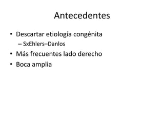 Antecedentes
• Descartar etiología congénita
  – SxEhlers–Danlos
• Más frecuentes lado derecho
• Boca amplia
 