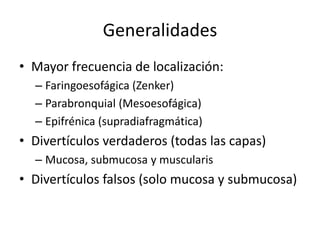 Generalidades
• Mayor frecuencia de localización:
  – Faringoesofágica (Zenker)
  – Parabronquial (Mesoesofágica)
  – Epifrénica (supradiafragmática)
• Divertículos verdaderos (todas las capas)
  – Mucosa, submucosa y muscularis
• Divertículos falsos (solo mucosa y submucosa)
 