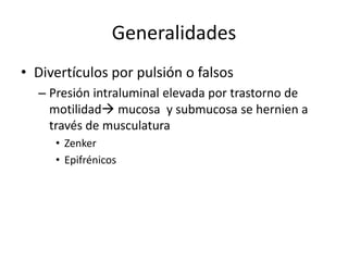 Generalidades
• Divertículos por pulsión o falsos
  – Presión intraluminal elevada por trastorno de
    motilidad mucosa y submucosa se hernien a
    través de musculatura
     • Zenker
     • Epifrénicos
 