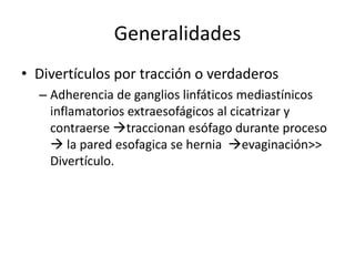Generalidades
• Divertículos por tracción o verdaderos
  – Adherencia de ganglios linfáticos mediastínicos
    inflamatorios extraesofágicos al cicatrizar y
    contraerse traccionan esófago durante proceso
     la pared esofagica se hernia evaginación>>
    Divertículo.
 