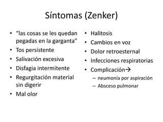 Síntomas (Zenker)
• “las cosas se les quedan   •   Halitosis
  pegadas en la garganta”    •   Cambios en voz
• Tos persistente            •   Dolor retroesternal
• Salivación excesiva        •   Infecciones respiratorias
• Disfagia intermitente      •   Complicación
• Regurgitación material         – neumonía por aspiración
  sin digerir                    – Absceso pulmonar
• Mal olor
 