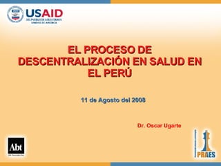 EL PROCESO DE DESCENTRALIZACIÓN EN SALUD EN EL PERÚ 11 de Agosto del 2008 Dr. Oscar Ugarte 