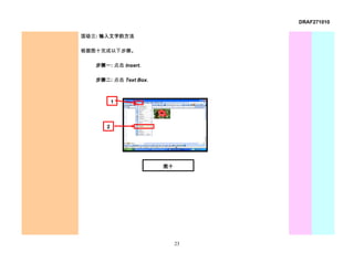 DRAF271010

活动三: 输入文字的方法

根据图十完成以下步骤。

   步骤一: 点击 Insert.

   步骤二: 点击 Text Box.



          1



      2




                       图十




                            23
 