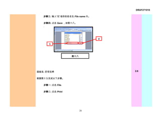 DRAF271010

   步骤三: 输入“花”或你的姓名在 File name 内。

   步骤四: 点击 Save ，如图十八。
   .




                                   4

       3




                    图十八




活动五: 打印文件                              2.6


根据图十九完成以下步骤。

   步骤一: 点击 File.

   步骤二: 点击 Print




                          28
 