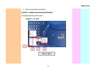 DRAF271010

 3. Murid menyanyikan lagu tersebut.

AKTIVITI 2: MEMULAKAN APLIKASI MS WORD

kut langkah sepertti gambar rajah 2.

        Langkah 1: Klik Start.




    1

                  2        3           4


                                 Gambar rajah 2




                                           34
 