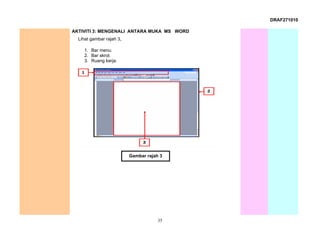 DRAF271010

AKTIVITI 3: MENGENALI ANTARA MUKA MS WORD
  Lihat gambar rajah 3.

     1. Bar menu.
     2. Bar skrol.
     3. Ruang kerja.




                          Gambar rajah 3




                                      35
 