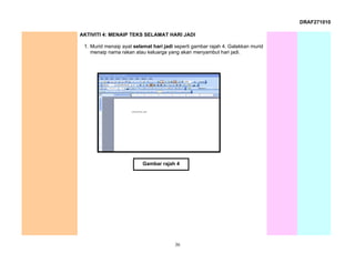 DRAF271010

AKTIVITI 4: MENAIP TEKS SELAMAT HARI JADI

 1. Murid menaip ayat selamat hari jadi seperti gambar rajah 4. Galakkan murid
    menaip nama rakan atau keluarga yang akan menyambut hari jadi.




                          Gambar rajah 4




                                        36
 