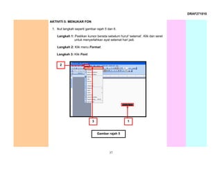 DRAF271010

AKTIVITI 5: MENUKAR FON

 1. Ikut langkah seperti gambar rajah 5 dan 6.

    Langkah 1: Pastikan kursor berada sebelum huruf ‘selamat’. Klik dan seret
               untuk menyerlahkan ayat selamat hari jadi.

    Langkah 2: Klik menu Format.

    Langkah 3: Klik Font.


      2




                             3                      1


                                 Gambar rajah 5




                                         37
 