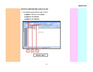DRAF271010

AKTIVITI 6: MENYISIP IMEJ DARI CLIP ART

 1. Ikut langkah seperti gambar rajah 7 dan 8.
     Langkah 1: Klik ikon menu Insert .
     Langkah 2: Klik Picture.
     Langkah 3: Klik Clip Art.




           1      2       3


                         Gambar rajah 7




                                          39
 