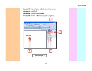DRAF271010

Langkah 4: Taip perkataan cake di dalam kotak carian.
Langkah 5: Klik       .
Langkah 6: Klik pada gambar cake.
Langkah 7: Gambar cake terpapar pada ruang kerja.

                                            4




                                                        5




         7                                  6


                  Gambar rajah 8




                                    40
 