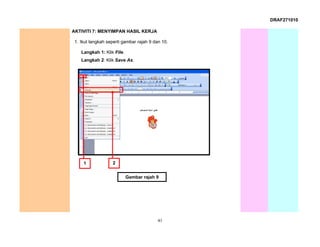 DRAF271010

AKTIVITI 7: MENYIMPAN HASIL KERJA

 1. Ikut langkah seperti gambar rajah 9 dan 10.

    Langkah 1: Klik File.
    Langkah 2: Klik Save As.




     1             2


                            Gambar rajah 9




                                          41
 