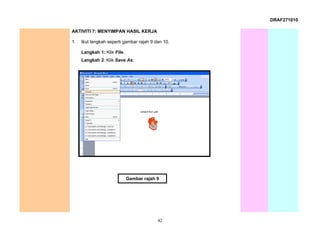 DRAF271010

AKTIVITI 7: MENYIMPAN HASIL KERJA

1.   Ikut langkah seperti gambar rajah 9 dan 10.

     Langkah 1: Klik File.
     Langkah 2: Klik Save As.




                             Gambar rajah 9




                                          42
 
