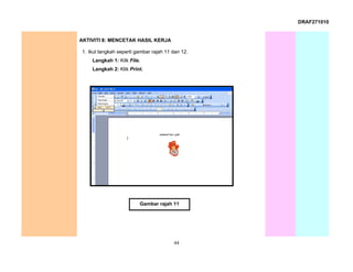 DRAF271010


AKTIVITI 8: MENCETAK HASIL KERJA

1. Ikut langkah seperti gambar rajah 11 dan 12.
    Langkah 1: Kilk File.
    Langkah 2: Klik Print.




                         Gambar rajah 11




                                        44
 