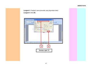 DRAF271010


Langkah 3: Pastikan nama pencetak yang digunakan betul.
Langkah 4: Klik OK.




                           3           4


                        Gambar rajah 12




                                  45
 