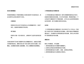 DRAF271010


标准式课程模组                            小学信息通讯技术课程标准


学前教育课程及小学教育课程以内容标准和学习标准来拟定，而       《小学信息通讯技术课程标准》是学生掌握信息通讯技术知识、
这也是学生必须达到的学习目标。                    技能和价值观的具体准绳。它也可充作指南，帮助教师建立一个
                                   以科技作为辅助的学习环境的指南，让学生充分地利用信息通讯
   内容标准                            技术的资源，进行与课程内容有关的活动。


   即是有关学生在学习阶段所应认识及掌握的学问，包括了       总目标
   知识、技能和价值观的专有说明。
                                   《小学信息通讯技术课程标准》的总目标在于让小学生从一年级
   学习标准                            到六年级打好学习信息通讯技术的基础，使学生能及早掌握信息
                                   通讯技术，并发掘学生对信息通讯技术的创意，同时让学生享受
   即是针对每一项内容标准，以确保学习品质与表现的准        学习信息通讯技术的乐趣。
   绳。
                                   课程目标
内容标准和学习标准乃根据学生务必掌握的知识、技能及价值观
为领域而制定的。课程内容以各个部分或单元的形式呈献，称为       修完小学课程后，学生能够 ：
模组。这些模组包括核心基础模组，核心主题模组和选修模组。       1. 使用信息通讯技术时要遵守道德操守。
                                   2. 选择及应用适合的信息通讯技术资源。
                                   3. 使用信息通讯技术以搜寻、收集、处理和应用信息。
                                   4. 使用信息通讯技术以获取和分享知识。



                               3
 