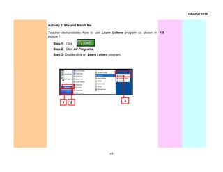 DRAF271010


Activity 2: Mix and Match Me

Teacher demonstrates how to use Learn Letters program as shown in 1.5
picture 1.

   Step 1: Click
   Step 2: Click All Programs.
   Step 3: Double-click on Learn Letters program.




         1    2                                     3




                                         49
 