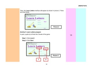 DRAF271010


Then, the Learn Letters interface will appear as shown in picture 2. There
are three levels.




                                                           Picture 2


Activity 3: Learn Letters program
In pairs, pupils try to finish the 3 levels of the game.
                                                                             1.5

    Step 1: Click Level I.
    Step 2: Click Start.




                                                           Picture 3

                                 1             2


                                               50
 