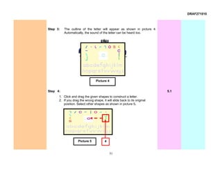 DRAF271010



Step 3:   The outline of the letter will appear as shown in picture 4.
          Automatically, the sound of the letter can be heard too.




                                  Picture 4


Step 4:                                                                    5.1
      1. Click and drag the given shapes to construct a letter.
      2. If you drag the wrong shape, it will slide back to its original
         position. Select other shapes as shown in picture 5.




                    Picture 5           4


                                              51
 