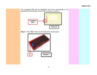 DRAF271010

The completed letter will be highlighted and move automatically to the
alphabets list at the bottom of the screen as shown in picture 6.




            Completed
              letter


                                               Picture 6


Step 5: Press “Esc” button on the keyboard to exit the game.




                                         52
 