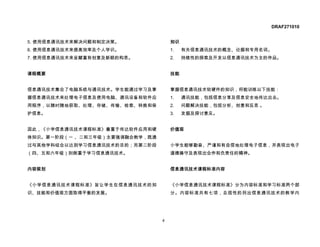 DRAF271010


5. 使用信息通讯技术来解决问题和制定决策。              知识
6. 使用信息通讯技术来提高效率及个人学识。              1.   有关信息通讯技术的概念、论据和专用名词。
7. 使用信息通讯技术来呈献富有创意及新颖的构思。           2.   持续性的探索及开发以信息通讯技术为主的作品。


课程概要                                技能


信息通讯技术集合了电脑系统与通讯技术。学生能通过学习及掌        掌握信息通讯技术软硬件的知识，将能训练以下技能：
握信息通讯技术来处理电子信息及使用电脑、通讯设备和软件应        1.   通讯技能，包括信息分享及信息安全地传达出去。
用程序，以随时随地获取、处理、存储、传输、检索、转换和保        2.   问题解决技能，包括分析、创意和反思 。
护信息。                                3.   发掘及探讨意见。


因此，《小学信息通讯技术课程标准》着重于传达软件应用和硬        价值观
体知识。第一阶段（一 、二和三年级）主要强调融合教学，既通
过与其他学科结合以达到学习信息通讯技术的目的；而第二阶段        小学生能够勤奋、严谨和有自信地处理电子信息，并表现出电子
（四、五和六年级）则侧重于学习信息通讯技术。              道德操守及表现出合作和负责任的精神。


内容规划                                信息通讯技术课程标准内容


《小学信息通讯技术课程标准》旨让学生在信息通讯技术的知         《小学信息通讯技术课程标准》分为内容标准和学习标准两个部
识、技能和价值观方面取得平衡的发展。                  分。内容标准共有七项，总括性的列出信息通讯技术的教学内




                                4
 