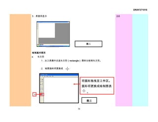 DRAF271010

5．界面将显示                                        2.6




                                   图二


绘制基本图形
a.       长方形
          1．从工具箱中点选长方形（rectangle） 图标以绘制长方形。


          2. 绘图指标将更换成




                                  将鼠标拖曳至工作区。
                                  鼠标将更换成绘制图表
                                   。
     1

                                   图三


                             58
 