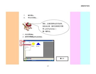 DRAF271010




     7．   储存课业。
     8．   学生打印课业。.



                           现在，让我们把作业打印出来。
                           但在这之前，我们先利用打印预
                           览（print preview ）
                           看一看作业。
    1．点击文件(file)。
    2．选择打印预览(print preview)。


1

2




                                               图二十




                                67
 