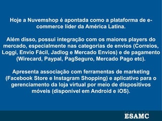 Hoje a Nuvemshop é apontada como a plataforma de e-
commerce líder da América Latina.
Além disso, possui integração com os maiores players do
mercado, especialmente nas categorias de envios (Correios,
Loggi, Envio Fácil, Jadlog e Mercado Envios) e de pagamento
(Wirecard, Paypal, PagSeguro, Mercado Pago etc).
Apresenta associação com ferramentas de marketing
(Facebook Store e Instagram Shopping) e aplicativo para o
gerenciamento da loja virtual por meio de dispositivos
móveis (disponível em Android e iOS).
 