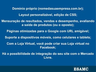 Domínio próprio (nomedasuaempresa.com.br);
Layout personalizável, edição de CSS;
Mensuração de resultados, vendas e desempenho, avaliando
a saída de produtos (ou o oposto);
Páginas otimizadas para o Google com URL amigável;
Suporte a dispositivos móveis, como celulares e tablets;
Com a Loja Virtual, você pode criar sua Loja virtual no
Facebook;
Há a possibilidade de integração do seu site com o Mercado
Livre.
 