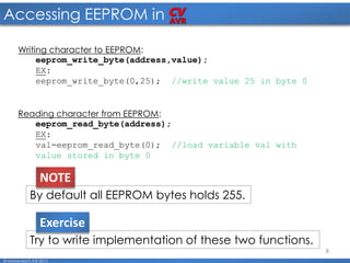 8
Accessing EEPROM in
© Mohamed F.A.B 2015
Writing character to EEPROM:
eeprom_write_byte(address,value);
EX:
eeprom_write_byte(0,25); //write value 25 in byte 0
Reading character from EEPROM:
eeprom_read_byte(address);
EX:
val=eeprom_read_byte(0); //load variable val with
value stored in byte 0
By default all EEPROM bytes holds 255.
NOTE
Try to write implementation of these two functions.
Exercise
 