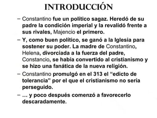 Introducción
– Constantino fue un político sagaz. Heredó de su
padre la condición imperial y la revalidó frente a
sus rivales, Majencio el primero.
– Y, como buen político, se ganó a la Iglesia para
sostener su poder. La madre de Constantino,
Helena, divorciada a la fuerza del padre,
Constancio, se había convertido al cristianismo y
se hizo una fanática de la nueva religión.
– Constantino promulgó en el 313 el “edicto de
tolerancia” por el que el cristianismo no sería
perseguido.
– … y poco después comenzó a favorecerlo
descaradamente.
 