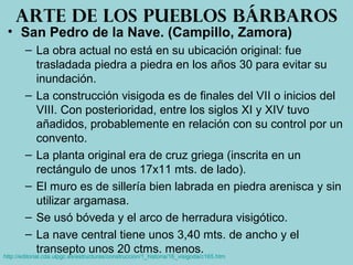 • San Pedro de la Nave. (Campillo, Zamora)
– La obra actual no está en su ubicación original: fue
trasladada piedra a piedra en los años 30 para evitar su
inundación.
– La construcción visigoda es de finales del VII o inicios del
VIII. Con posterioridad, entre los siglos XI y XIV tuvo
añadidos, probablemente en relación con su control por un
convento.
– La planta original era de cruz griega (inscrita en un
rectángulo de unos 17x11 mts. de lado).
– El muro es de sillería bien labrada en piedra arenisca y sin
utilizar argamasa.
– Se usó bóveda y el arco de herradura visigótico.
– La nave central tiene unos 3,40 mts. de ancho y el
transepto unos 20 ctms. menos.
Arte de los pueblos bárbaros
http://editorial.cda.ulpgc.es/estructuras/construccion/1_historia/16_visigoda/c165.htm
 