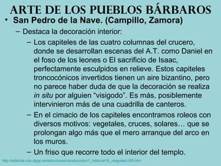 • San Pedro de la Nave. (Campillo, Zamora)
– Destaca la decoración interior:
– Los capiteles de las cuatro columnas del crucero,
donde se desarrollan escenas del A.T. como Daniel en
el foso de los leones o El sacrificio de Isaac,
perfectamente esculpidos en relieve. Estos capiteles
troncocónicos invertidos tienen un aire bizantino, pero
no parece haber duda de que la decoración se realiza
in situ por alguien “visigodo”. Es más, posiblemente
intervinieron más de una cuadrilla de canteros.
– En el cimacio de los capiteles encontramos roleos con
diversos motivos: vegetales, cruces, solares… que se
prolongan algo más que el mero arranque del arco en
los muros.
– Un friso que recorre todo el interior del templo.
Arte de los pueblos bárbaros
http://editorial.cda.ulpgc.es/estructuras/construccion/1_historia/16_visigoda/c165.htm
 