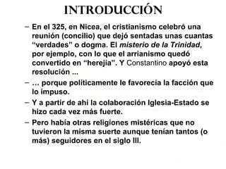 Introducción
– En el 325, en Nicea, el cristianismo celebró una
reunión (concilio) que dejó sentadas unas cuantas
“verdades” o dogma. El misterio de la Trinidad,
por ejemplo, con lo que el arrianismo quedó
convertido en “herejía”. Y Constantino apoyó esta
resolución ...
– … porque políticamente le favorecía la facción que
lo impuso.
– Y a partir de ahí la colaboración Iglesia-Estado se
hizo cada vez más fuerte.
– Pero había otras religiones mistéricas que no
tuvieron la misma suerte aunque tenían tantos (o
más) seguidores en el siglo III.
 