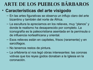• Características del arte visigodo
– En las artes figurativas se observa un influjo claro del arte
bizantino y también del norte de África.
– La escultura la apreciamos en los relieves, muy “planos” y
donde le realismo ha desaparecido por completo. La
iconografía es la paleocristiana asentada en la península o
de influencia norteafricana y oriental.
– Esos relieves están en capiteles, frisos (raramente) y en
sarcófagos.
– No tenemos restos de pintura.
– La orfebrería sí nos legó obras interesantes: las coronas
votivas que los reyes godos donaban a la Iglesia en la
coronación.
Arte de los pueblos bárbaros
 