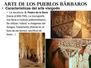 • Características del arte visigodo
– La escultura. S. Pedro de la Nave
(hacia el 680-700). La iconografía
nos lleva a motivos paleocristianos.
Se utilizan “roleos” e imágenes del
Antiguo Testamento (Daniel en el
foso de los leones; sacrificio de
Isaac…)
Arte de los pueblos bárbaros
 