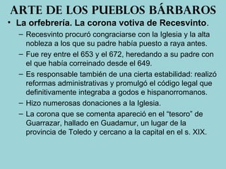• La orfebrería. La corona votiva de Recesvinto.
– Recesvinto procuró congraciarse con la Iglesia y la alta
nobleza a los que su padre había puesto a raya antes.
– Fue rey entre el 653 y el 672, heredando a su padre con
el que había correinado desde el 649.
– Es responsable también de una cierta estabilidad: realizó
reformas administrativas y promulgó el código legal que
definitivamente integraba a godos e hispanorromanos.
– Hizo numerosas donaciones a la Iglesia.
– La corona que se comenta apareció en el “tesoro” de
Guarrazar, hallado en Guadamur, un lugar de la
provincia de Toledo y cercano a la capital en el s. XIX.
Arte de los pueblos bárbaros
 