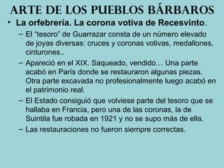 • La orfebrería. La corona votiva de Recesvinto.
– El “tesoro” de Guarrazar consta de un número elevado
de joyas diversas: cruces y coronas votivas, medallones,
cinturones..
– Apareció en el XIX. Saqueado, vendido… Una parte
acabó en París donde se restauraron algunas piezas.
Otra parte excavada no profesionalmente luego acabó en
el patrimonio real.
– El Estado consiguió que volviese parte del tesoro que se
hallaba en Francia, pero una de las coronas, la de
Suintila fue robada en 1921 y no se supo más de ella.
– Las restauraciones no fueron siempre correctas.
Arte de los pueblos bárbaros
 