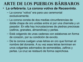 • La orfebrería. La corona votiva de Recesvinto.
– La corona “votiva” era para uso ceremonial
exclusivamente.
– La corona consta de dos medias circunferencias de
doble chapa de oro unidas entre sí por una charnela y un
pasador. En ella hay incrustaciones de piedras preciosas
(zafiros, granates, almandinas) y perlas.
– Está colgando de unas cadenas con eslabones en forma
de corazón, por su condición de exvoto.
– De la corona cuelgan unas letras en oro que forman el
nombre del donante. A su vez esas letras terminan en
unos colgantes adornados de esmeraldas, zafiros y
perlas. La cruz se restauró de forma caprichosa.
Arte de los pueblos bárbaros
 