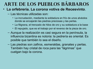 • La orfebrería. La corona votiva de Recesvinto.
– Las técnicas utilizadas son:
• La incrustación, mediante la soldadura en frío de unos alvéolos
donde se encajarán las piedras preciosas y las perlas.
• La filigrana, el trenzado de hilos de oro y su soldadura a la base
• El repujado, que es el trabajo por el reverso de la pieza de oro.
– Aunque la realización es casi segura en la península, la
influencia bizantina es notoria: la pedrería es oriental. Es
posible que también lo sea el diseño.
– Las piedras son zafiros, esmeraldas, granates y perlas.
También hay cristal de roca para las “lágrimas” que
cuelgan bajo la corona.
Arte de los pueblos bárbaros
 