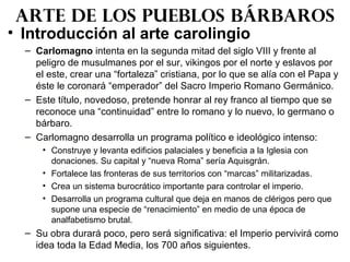 • Introducción al arte carolingio
– Carlomagno intenta en la segunda mitad del siglo VIII y frente al
peligro de musulmanes por el sur, vikingos por el norte y eslavos por
el este, crear una “fortaleza” cristiana, por lo que se alía con el Papa y
éste le coronará “emperador” del Sacro Imperio Romano Germánico.
– Este título, novedoso, pretende honrar al rey franco al tiempo que se
reconoce una “continuidad” entre lo romano y lo nuevo, lo germano o
bárbaro.
– Carlomagno desarrolla un programa político e ideológico intenso:
• Construye y levanta edificios palaciales y beneficia a la Iglesia con
donaciones. Su capital y “nueva Roma” sería Aquisgrán.
• Fortalece las fronteras de sus territorios con “marcas” militarizadas.
• Crea un sistema burocrático importante para controlar el imperio.
• Desarrolla un programa cultural que deja en manos de clérigos pero que
supone una especie de “renacimiento” en medio de una época de
analfabetismo brutal.
– Su obra durará poco, pero será significativa: el Imperio pervivirá como
idea toda la Edad Media, los 700 años siguientes.
Arte de los pueblos bárbaros
 