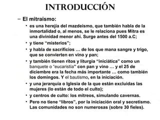 Introducción
– El mitraísmo:
• es una herejía del mazdeísmo, que también habla de la
inmortalidad o, al menos, se le relaciona pues Mitra es
una divinidad menor ahí. Surge antes del 1500 a.C;
• y tiene “misterios”;
• y habla de sacrificios … de los que mana sangre y trigo,
que se convierten en vino y pan;
• y también tienen ritos y liturgia “iniciática” como un
banquete o “eucaristía” con pan y vino … y el 25 de
diciembre era la fecha más importante … como también
los domingos. Y el bautismo, en la iniciación.
• y una jerarquía o Iglesia de la que están excluidas las
mujeres (lo están de todo el culto);
• y centros de culto: los mitreos, simulando cavernas.
• Pero no tiene “libros”, por la iniciación oral y secretismo.
Las comunidades no son numerosas (sobre 30 fieles).
 
