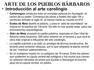• Introducción al arte carolingio
– Carlomagno construye todo un complejo palacial en Aquisgrán, el
centro de su poder. Comienza las obras a finales del siglo VIII y
continúan entrado el siglo IX, al menos hasta su muerte en 814.
– Eudes de Metz diseñó el palacio, y para la “sala de asambleas” se
inspira en la basílica de Tréveris. De ella no nos queda nada, salvo las
excavaciones arqueológicas.
– Otón de Metz proyectó la capilla palatina, inspirada en San Vital de
Rávena (obra bizantina, 250 años anterior en el tiempo) y que será la
obra más original e influyente del arte carolingio.
– La capilla subsiste y es todo un prodigio de técnica constructiva. Se
levantó para contener reliquias, por lo que adoptará la planta central
de los “martirya” paleocristianos.
– Es un octógono inserto en un polígono de 16 caras. Entre los pilares
que sostienen la cúpula central del octógono y los muros que cierran
se utilizaron bóvedas de arista que ayudan a descargar el enorme
peso de la cúpula central, en piedra.
Arte de los pueblos bárbaros
 