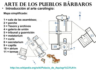 • Introducción al arte carolingio:
Arte de los pueblos bárbaros
http://es.wikipedia.org/wiki/Palacio_de_Aquisgr%C3%A1n
Mapa simplificado:
1 = sala de las asambleas;
2 = porche
3 = Tesoro y archivos
4 = galería de unión
5 = tribunal y guarnición
6 = metatorium
7 = curia
8 = secretarium
9 = capilla
10 = atrium
11 = termas
 