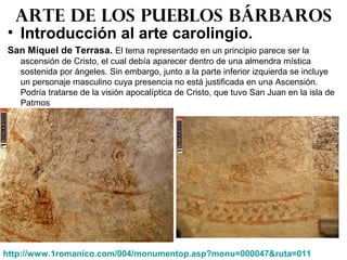 • Introducción al arte carolingio.
San Miquel de Terrasa. El tema representado en un principio parece ser la
ascensión de Cristo, el cual debía aparecer dentro de una almendra mística
sostenida por ángeles. Sin embargo, junto a la parte inferior izquierda se incluye
un personaje masculino cuya presencia no está justificada en una Ascensión.
Podría tratarse de la visión apocalíptica de Cristo, que tuvo San Juan en la isla de
Patmos
Arte de los pueblos bárbaros
http://www.1romanico.com/004/monumentop.asp?monu=000047&ruta=011
 