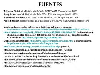 fuentes
T. Llacay Pintat (et alii) Historia del Arte ARTERAMA. Vicens Vives. 2003
Joaquin Yarza et al. Historia del Arte COU. Editorial Noguer. Madrid 1978.
J. María de Azcárate et al. Historia del Arte COU. Ed. Anaya. Madrid 1982
Arnold Hauser. Historia social de la Literatura y el Arte. Vol 1 Ed. Omega. Madrid 1978
Una introducción a las religiones mistéricas del imperio romano:
http://descargas.cervantesvirtual.com/servlet/SirveObras/02580626444694684432268/021871.pdf?incr=1
http://revistas.ucm.es/ghi/02130181/articulos/GERI0101110559A.PDF (culto a Mitra) y
discusión sobre la relación del mitraísmo y el cristianismo… pero favorable al
cristianismo: http://www.feyrazon.org/DanMitra.htm
Otros cultos mistéricos: http://romequest.fronteriza.es/cultos.htm y el gnosticismo:
http://www.supercable.es/~caridad/de-gnos.htm
http://www.liceus.com/cgi-bin/aco/culc/mit/08601.asp (Eleusis)
http://www.egiptologia.org/mitologia/panteon/osiris.htm (Osiris)
http://www.arqweb.com/lucusaugusti/cibeles.asp (Cibeles)
Las catacumbas cristianas: http://www.catacombe.roma.it/es/intro.html
http://www.primeroscristianos.com/catacumbas/catacumbas_1.html
http://www.artehistoria.jcyl.es/historia/contextos/929.htm
http://www.arteguias.com/paleocristiano.htm
 