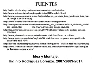 fuentes
http://editorial.cda.ulpgc.es/estructuras/construccion/index.htm
http://www.fortunecity.es/imaginapoder/artes/210/arqplbiz1.html
http://www.romanicozamorano.com/palencia/banos_cerrato/s_juan_bautista/s_juan_ban
os.htm (S Juan de Baños)
http://www.turismo-prerromanico.es/arterural/base/visigodo.htm
http://medspains.stanford.edu/demo/themes/art_and_architecture/arch_christian_spain/
san_pedro.html http://www.arrakis.es/~jalp/spnave.htm
http://lacuestionarriana.wordpress.com/2007/03/30/arte-visigodo-del-periodo-arriano-
507-586-i/
http://www.jdiezarnal.com/sanpedrodelanave.html (San Pedro de la Nave.
http://www.fuesp.com/revistas/pag/cai0714.html (Sobre el programa iconográfico de
San Pedro de la Nave)
http://caballe.cat/fotoblog/2006/04/12.html (San Miquel de Terrassa: foto de arquitectura)
http://www.1romanico.com/004/monumentop.asp?monu=000047&ruta=011 (San Miquel
de Terrassa, pintura y texto)
Idea y Montaje:
Higinio Rodríguez Lorenzo. 2007-2009-2017.
 
