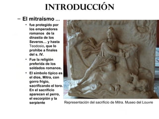 Introducción
– El mitraísmo …
• fue protegido por
los emperadores
romanos de la
dinastía de los
Severos… y hasta
Teodosio, que lo
prohíbe a finales
del s. IV.
• Fue la religión
preferida de los
soldados romanos.
• El símbolo típico es
el dios, Mitra, con
gorro frigio,
sacrificando el toro.
En el sacrificio
aparecen el perro,
el escorpión y la
serpiente Representación del sacrificio de Mitra. Museo del Louvre
 